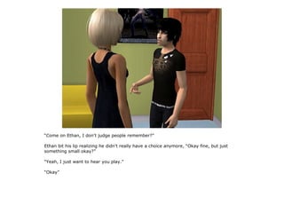 “Come on Ethan, I don't judge people remember?”

Ethan bit his lip realizing he didn't really have a choice anymore, “Okay fine, but just
something small okay?”

“Yeah, I just want to hear you play.”

“Okay”
 