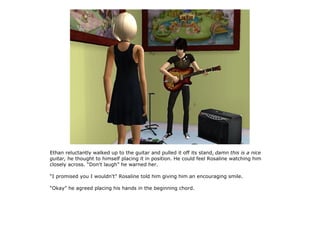 Ethan reluctantly walked up to the guitar and pulled it off its stand, damn this is a nice
guitar, he thought to himself placing it in position. He could feel Rosaline watching him
closely across. “Don't laugh” he warned her.

“I promised you I wouldn't” Rosaline told him giving him an encouraging smile.

“Okay” he agreed placing his hands in the beginning chord.
 