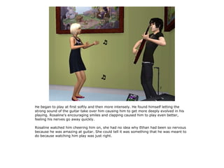He began to play at first softly and then more intensely. He found himself letting the
strong sound of the guitar take over him causing him to get more deeply evolved in his
playing. Rosaline's encouraging smiles and clapping caused him to play even better,
feeling his nerves go away quickly.

Rosaline watched him cheering him on, she had no idea why Ethan had been so nervous
because he was amazing at guitar. She could tell it was something that he was meant to
do because watching him play was just right.
 