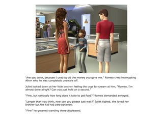 “Are you done, because I used up all the money you gave me.” Romeo cried interrupting
Alivin who he was completely unaware off.

Juliet looked down at her little brother feeling the urge to scream at him, “Romeo, I'm
almost done alright? Can you just hold on a second.”

“Fine, but seriously how long does it take to get food?” Romeo demanded annoyed.

“Longer than you think, now can you please just wait?” Juliet sighed, she loved her
brother but the kid had zero patience.

“Fine” he groaned standing there displeased.
 