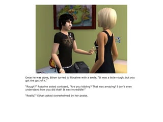Once he was done, Ethan turned to Rosaline with a smile, “It was a little rough, but you
got the gist of it.”

“Rough?” Rosaline asked confused, “Are you kidding? That was amazing! I don't even
understand how you did that! It was incredible!”

“Really?” Ethan asked overwhelmed by her praise.
 