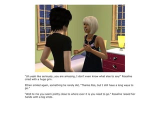 “Uh yeah like seriously, you are amazing, I don't even know what else to say!” Rosaline
cried with a huge grin.

Ethan smiled again, something he rarely did, “Thanks Ros, but I still have a long ways to
go.”

“Well to me you seem pretty close to where ever it is you need to go.” Rosaline raised her
hands with a big smile.
 