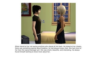 Ethan stared at her not saying anything who stared at him back. He looked at her closely,
there was something special about Rosaline, he had always known that. She had more to
her than the typical teenager girl. She was smart, beautiful, and interesting. He always
found himself wanting to know more about her.
 