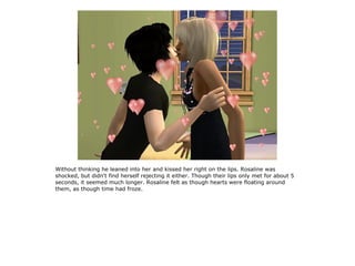 Without thinking he leaned into her and kissed her right on the lips. Rosaline was
shocked, but didn't find herself rejecting it either. Though their lips only met for about 5
seconds, it seemed much longer. Rosaline felt as though hearts were floating around
them, as though time had froze.
 