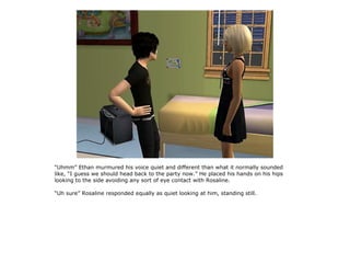 “Uhmm” Ethan murmured his voice quiet and different than what it normally sounded
like, “I guess we should head back to the party now.” He placed his hands on his hips
looking to the side avoiding any sort of eye contact with Rosaline.

“Uh sure” Rosaline responded equally as quiet looking at him, standing still.
 