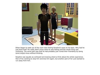 Ethan began to walk out of the room slow feeling Rosaline's eyes on his back. Why had he
just done that? He really didn't know what he was feeling and the whole thing was
confusing. The worst part was that he had probably just ruined their friendship by doing
some stupid move without thinking.

Rosaline was equally as confused not knowing what to think about the whole experience.
Part of her wanting to stop him and kiss him again, but another part of her just wanted to
run away from him.
 