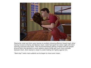 Meanwhile Juliet and Alvin were having no problem showing affection toward each other
having moved to Charity and Randy's room. Juliet had spent her entire night with Alvin
ignoring everyone else there. They found themselves getting irritated with the people
around them and decided to move upstairs where things got much more intimate
between them. Alvin leaned in closer to Juliet holding her tightly against him.

“Wait stop” Juliet cried suddenly as he began to move even closer.
 