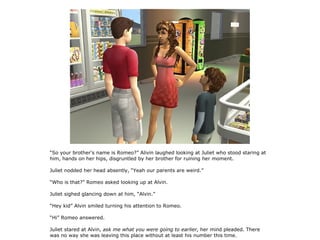 “So your brother's name is Romeo?” Alivin laughed looking at Juliet who stood staring at
him, hands on her hips, disgruntled by her brother for ruining her moment.

Juliet nodded her head absently, “Yeah our parents are weird.”

“Who is that?” Romeo asked looking up at Alvin.

Juliet sighed glancing down at him, “Alvin.”

“Hey kid” Alvin smiled turning his attention to Romeo.

“Hi” Romeo answered.

Juliet stared at Alvin, ask me what you were going to earlier, her mind pleaded. There
was no way she was leaving this place without at least his number this time.
 