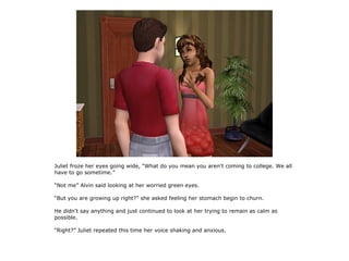 Juliet froze her eyes going wide, “What do you mean you aren't coming to college. We all
have to go sometime.”

“Not me” Alvin said looking at her worried green eyes.

“But you are growing up right?” she asked feeling her stomach begin to churn.

He didn't say anything and just continued to look at her trying to remain as calm as
possible.

“Right?” Juliet repeated this time her voice shaking and anxious.
 