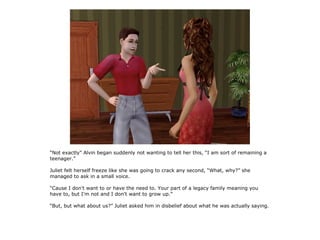 “Not exactly” Alvin began suddenly not wanting to tell her this, “I am sort of remaining a
teenager.”

Juliet felt herself freeze like she was going to crack any second, “What, why?” she
managed to ask in a small voice.

“Cause I don't want to or have the need to. Your part of a legacy family meaning you
have to, but I'm not and I don't want to grow up.”

“But, but what about us?” Juliet asked him in disbelief about what he was actually saying.
 