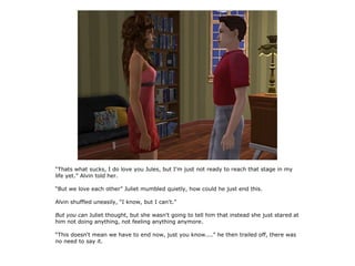 “Thats what sucks, I do love you Jules, but I'm just not ready to reach that stage in my
life yet.” Alvin told her.

“But we love each other” Juliet mumbled quietly, how could he just end this.

Alvin shuffled uneasily, “I know, but I can't.”

But you can Juliet thought, but she wasn't going to tell him that instead she just stared at
him not doing anything, not feeling anything anymore.

“This doesn't mean we have to end now, just you know....” he then trailed off, there was
no need to say it.
 
