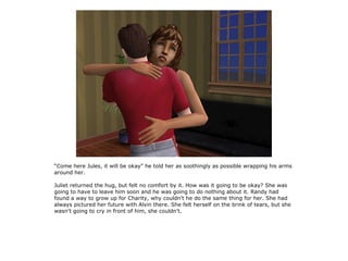 “Come here Jules, it will be okay” he told her as soothingly as possible wrapping his arms
around her.

Juliet returned the hug, but felt no comfort by it. How was it going to be okay? She was
going to have to leave him soon and he was going to do nothing about it. Randy had
found a way to grow up for Charity, why couldn't he do the same thing for her. She had
always pictured her future with Alvin there. She felt herself on the brink of tears, but she
wasn't going to cry in front of him, she couldn't.
 