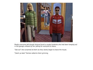 Mostly everyone left though Victoria found a couple lovebirds who had been hanging out
in the garage unfazed by her yelling for everyone to leave.

“Get out” she screamed at them as they slowly began to leave the house.

“Catch ya later” Romeo called to them grinning.
 