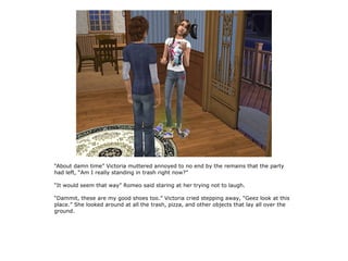 “About damn time” Victoria muttered annoyed to no end by the remains that the party
had left, “Am I really standing in trash right now?”

“It would seem that way” Romeo said staring at her trying not to laugh.

“Dammit, these are my good shoes too.” Victoria cried stepping away, “Geez look at this
place.” She looked around at all the trash, pizza, and other objects that lay all over the
ground.
 