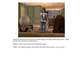 Victoria found them both sitting on the sofa staring into space, both acting weird. “There
you two are, everyone is finally gone!”

Neither of them said anything still looking into space.

“Okay?” she asked confused, she noticed that Juliet looked upset, “Uh you okay?”
 