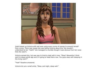 Juliet looked up Victoria with sad eyes using every ounce of energy to prevent herself
from crying. There was noway she was telling Victoria about this, she wouldn't
understand at all, “Yeahh” she managed to mumble though it was obvious from her voice
that she wasn't.

Victoria sensed this, but was way to tired to deal with it now, “Okay? Alexandra I think
went to sleep awhile ago and I'm going to head there now. You guys okay with sleeping in
the living room?”

“Yeah” Rosaline answered.

Victoria let out a small smile, “Okay cool night, sleep well.”
 