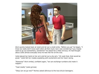 Alvin quickly looked back at Juliet and let out a small smile, “Before you go” he began, “I
know we really don't know each other all that much, but I was wondering if you maybe
want to go out somewhere, sometime?” he asked her a little nervous, he had thought
about Juliet almost everyday since he had met her at the club.

Juliet placed her hand on her arm and let out a shy grin, “Uh yeah that, that would be
great.” Juliet felt her insides exploding with excitement and her heart racing.

“Awesome” Alvin smiled, confident again, “we can exchange numbers and make it
happen.”

“Yeah totally” Juliet grinned.

“Okay can we go now?” Romeo asked oblivious to the love struck teenagers.
 