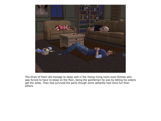 The three of them did manage to sleep well in the messy living room even Romeo who
was forced to have to sleep on the floor, being the gentleman he was by letting his sisters
get the sofas. They had survived the party though some defiantly had more fun than
others.
 