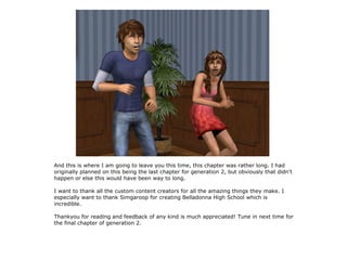 And this is where I am going to leave you this time, this chapter was rather long. I had
originally planned on this being the last chapter for generation 2, but obviously that didn't
happen or else this would have been way to long.

I want to thank all the custom content creators for all the amazing things they make. I
especially want to thank Simgaroop for creating Belladonna High School which is
incredible.

Thankyou for reading and feedback of any kind is much appreciated! Tune in next time for
the final chapter of generation 2.
 