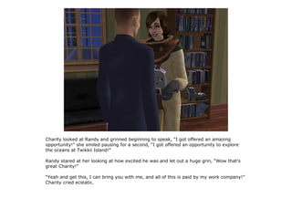 Charity looked at Randy and grinned beginning to speak, “I got offered an amazing
opportunity!” she smiled pausing for a second, “I got offered an opportunity to explore
the oceans at Twikkii Island!”

Randy stared at her looking at how excited he was and let out a huge grin, “Wow that's
great Charity!”

“Yeah and get this, I can bring you with me, and all of this is paid by my work company!”
Charity cried ecstatic.
 