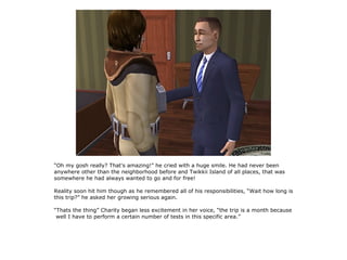 “Oh my gosh really? That's amazing!” he cried with a huge smile. He had never been
anywhere other than the neighborhood before and Twikkii Island of all places, that was
somewhere he had always wanted to go and for free!

Reality soon hit him though as he remembered all of his responsibilities, “Wait how long is
this trip?” he asked her growing serious again.

“Thats the thing” Charity began less excitement in her voice, “the trip is a month because
 well I have to perform a certain number of tests in this specific area.”
 