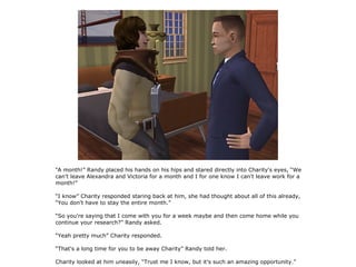“A month!” Randy placed his hands on his hips and stared directly into Charity's eyes, “We
can't leave Alexandra and Victoria for a month and I for one know I can't leave work for a
month!”

“I know” Charity responded staring back at him, she had thought about all of this already,
“You don't have to stay the entire month.”

“So you're saying that I come with you for a week maybe and then come home while you
continue your research?” Randy asked.

“Yeah pretty much” Charity responded.

“That's a long time for you to be away Charity” Randy told her.

Charity looked at him uneasily, “Trust me I know, but it's such an amazing opportunity.”
 