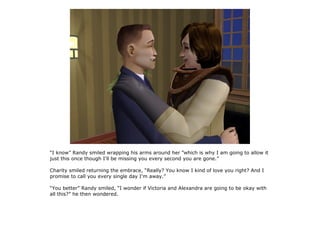 “I know” Randy smiled wrapping his arms around her “which is why I am going to allow it
just this once though I'll be missing you every second you are gone.”

Charity smiled returning the embrace, “Really? You know I kind of love you right? And I
promise to call you every single day I'm away.”

“You better” Randy smiled, “I wonder if Victoria and Alexandra are going to be okay with
all this?” he then wondered.
 