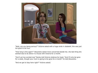 “Wait, are you being serious?” Victoria asked with a huge smile in disbelief, this was just
too good to be true.

“How long is this again?” Alexandra asked more concerned beside her, the last thing she
wanted was to be alone in a house with Victoria for a month.

“Don't act too excited now” Randy told Victoria shaking his head, “And I'll only be gone
for a week, though your mom is going to be gone for a month” he told Alexandra.

“And we get to stay here right?” Victoria asked.
 