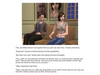 “Yes, we talked about it and agreed that you girls can stay here.” Charity told them.

“Awesome” Victoria smiled thinking of all the possibilities.

“But there are rules” Randy said interrupting Victoria's thoughts.

“Yes, under no circumstances will there be parties, boys, or anymore than 4 people over
here!” Charity told them sternly, “And your Aunt Aimee and Uncle Weldon will be right
across the street to check up on you guys.”

“Okay” Alexandra told them.

“Okay, now girls this is a really big responsibly so we need to know that we can trust you
with this” Charity looked over at both of them sternly.
 