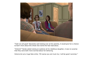 “Yeah we will good” Alexandra said looking over at her parents, it would give her a chance
to learn more about this whole new world she had read about.

“Victoria?” Randy asked raising an eyebrow at his rebellious daughter, it was no surprise
that they were both more worried about her behaving.

Victoria let out a huge fake smile, “Of coarse you can trust me, I will be good I promise.”
 