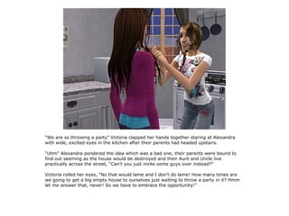 “We are so throwing a party” Victoria clapped her hands together staring at Alexandra
with wide, excited eyes in the kitchen after their parents had headed upstairs.

“Uhm” Alexandra pondered the idea which was a bad one, their parents were bound to
find out seeming as the house would be destroyed and their Aunt and Uncle live
practically across the street, “Can't you just invite some guys over instead?”

Victoria rolled her eyes, “No that would lame and I don't do lame! How many times are
we going to get a big empty house to ourselves just waiting to throw a party in it? Hmm
let me answer that, never! So we have to embrace the opportunity!”
 