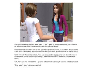 Alexandra looked at Victoria wide eyed, “I don't want to embrace anything, all I want to
do is learn more about this amazing magic thing I read about.”

Victoria darted Alexandra one of her 'you have problems' looks, “Like where do you come
from? You're a freaking popularity sim for crying out loud, you should be all over a party!”

“Well I'm not” Alexandra sighed, “and just because I'm a popularity sim doesn't mean I
have to love parties just like you being a pleasure sim doesn't mean you have to love
dates.”

“Uh, have you not noticed that I go on a date almost everyday?” Victoria asked confused.

“That wasn't point” Alexandra sighed.
 