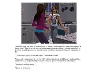“Yeah because the point is we are going to throw a kick ass party!” Victoria cried with a
huge smile, “Just picture it, pure amazingness in this very place!” Victoria looked off to
the side spreading her arms apart thinking about how awesome the party was going to
be.

“Our house is going to get destroyed!” Alexandra insisted.

“Yeah well we can clean it, you have 8 freaking neat points and I have 7 so thats like a
combination of 15 points of pure clean.” Victoria grinned still looking off in space.

“You aren't making sense”

“Sense is for losers”
 