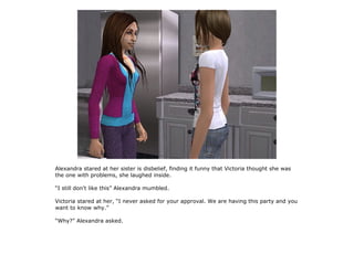 Alexandra stared at her sister is disbelief, finding it funny that Victoria thought she was
the one with problems, she laughed inside.

“I still don't like this” Alexandra mumbled.

Victoria stared at her, “I never asked for your approval. We are having this party and you
want to know why.”

“Why?” Alexandra asked.
 