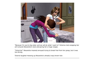 “Because I'm you're big sister and we will do what I want to” Victoria cried wrapping her
arm around Alexandra's neck and giving her a huge noogie.

“Victorriia!” Alexandra moaned annoyed trying to break free from her grasp, but it was
too strong.

Victoria laughed messing up Alexandra's already crazy brown hair.
______________________________________________________________________
 
