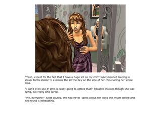 “Yeah, except for the fact that I have a huge zit on my chin” Juliet moaned leaning in
closer to the mirror to examine the zit that lay on the side of her chin ruining her whole
look.

“I can't even see it! Who is really going to notice that?” Rosaline insisted though she was
lying, but really who cared.

“Me, everyone!” Juliet pouted, she had never cared about her looks this much before and
she found it exhausting.
 