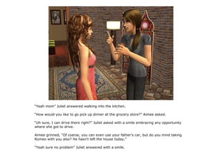 “Yeah mom” Juliet answered walking into the kitchen.

“How would you like to go pick up dinner at the grocery store?” Aimee asked.

“Uh sure, I can drive there right?” Juliet asked with a smile embracing any opportunity
where she got to drive.

Aimee grinned, “Of coarse, you can even use your father's car, but do you mind taking
Romeo with you also? He hasn't left the house today.”

“Yeah sure no problem” Juliet answered with a smile.
 