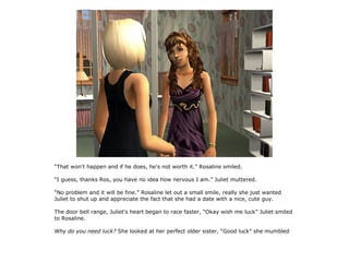 “That won't happen and if he does, he's not worth it.” Rosaline smiled.

“I guess, thanks Ros, you have no idea how nervous I am.” Juliet muttered.

“No problem and it will be fine.” Rosaline let out a small smile, really she just wanted
Juliet to shut up and appreciate the fact that she had a date with a nice, cute guy.

The door bell range, Juliet's heart began to race faster, “Okay wish me luck” Juliet smiled
to Rosaline.

Why do you need luck? She looked at her perfect older sister, “Good luck” she mumbled
 
