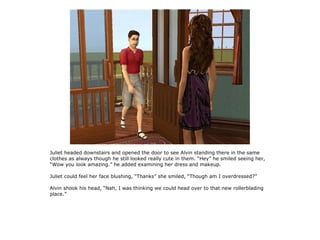 Juliet headed downstairs and opened the door to see Alvin standing there in the same
clothes as always though he still looked really cute in them. “Hey” he smiled seeing her,
“Wow you look amazing.” he added examining her dress and makeup.

Juliet could feel her face blushing, “Thanks” she smiled, “Though am I overdressed?”

Alvin shook his head, “Nah, I was thinking we could head over to that new rollerblading
place.”
 