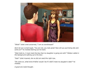 “What!” Juliet cried concerned, “I am so overdressed!”

Alvin let out a small laugh, “You are not, you look great! Now will you quit being silly and
come on?” he insisted leaning out his hand.

“Wait hold on, I must meet this boy that my daughter is going out with!” Weldon called in
the background walking up to the door.

“Dad!” Juliet moaned, she so did not need this right now.

“Oh come on, what kind of father would I be if I didn't meet my daugher's date?” he
insisted.

A good one Juliet thought.
 