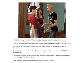 “Hello Mr. Loving, I'm Alvin.” Alvin smiled at Weldon, not bothered by him at all.

“Nice to meet you Alvin, and where will you be taking my daughter again?” he asked him.

Since when do you actually care where I go? Juliet wondered staring at her dad in
disbelief.

“Just this new rollerblading place, don't worry sir, it's not even downtown and I'll have her
home by 10.”

“Okay then” Weldon smiled thinking how boring that sounded, but then again who knows
what teenagers liked these days.

“Kay bye dad” Juliet called dragging Alvin out the door with her.
 