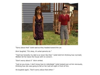 “Sorry about that” Juliet said as they headed toward the car.

Alvin laughed, “It's okay, it's what parents do.”

“Yeah but honestly my dad is so never like that.” Juliet told him thinking how normally
Weldon let her leave the house with no concern.

“Don't worry about it” Alvin smiled.

“Just so you know, I don't know how to rollerblade” Juliet looked over at him nervously,
thinking how she was going to fall on her butt all night in front of him.

He laughed again, “Don't worry about that either.”
 