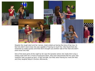 Despite the rough start and her nerves, Juliet ended up having the time of her live. In
fact she didn't even know she was capable of having so much fun. She found that she
loosened up really quickly and that Alvin brought out another side of her that she didn't
even know she had.

One of the best parts of the night by far was the karaoke where she made Alvin sing a
cheezy duet with her in front of everyone there. She soon discovered that his voice was
nowhere near as good as hers, in fact horrible, but they were having fun none the less
and they laughed about it forever afterwards.
 