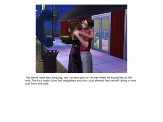 The whole night was amazing, but the best part by far was when he kissed her at the
end. The kiss made Juliet feel weightless and she could already feel herself falling in love
just from one date.
 