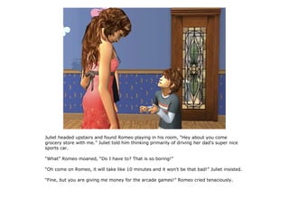 Juliet headed upstairs and found Romeo playing in his room, “Hey about you come
grocery store with me.” Juliet told him thinking primarily of driving her dad's super nice
sports car.

“What” Romeo moaned, “Do I have to? That is so boring!”

“Oh come on Romeo, it will take like 10 minutes and it won't be that bad!” Juliet insisted.

“Fine, but you are giving me money for the arcade games!” Romeo cried tenaciously.
 