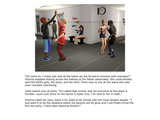 “Oh come on, I mean just look at the losers we are forced to convene with everyday!”
Victoria snapped looking across the hallway at her fellow classmates. She could already
spot the bitchy girls, the jocks, and the nerd. There was no one at this place who was
even remotely interesting.

Juliet looked over at them, “It's called high school, and not everyone at this place is
horrible. Laura over there on the bench is really nice, I sit next to her in math.”

Victoria rolled her eyes, leave it for Juliet to be friends with the most random people, “I
just want it to be the weekend where my parents will be gone and I can finally throw the
kick ass party, I have been planning forever!”
 
