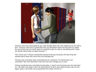 Victoria's rant was interrupted by guy with straight black hair who walked up to her with a
grin, “Victoria I had such a great time with you downtown that one time and I've called
you since then but you never seem to respond or get my calls or something and I mean
we should really hang out again because...”

“Do I know you?” Victoria interjected looking at the guy annoyed, the last thing she
wanted was to deal with some love sick teenage boy.

The boy was a bit taken back and looked at her confused, “I'm David don't you
remember? We went downtown that one time and I bought you a rose.”

Victoria pondered semi remembering that date, it wasn't one the best ones she had been
on, “Oh yeah, look dude I don't do commitment so don't even both trying to ask me out
again cause I can pretty much guarantee the answer will be no. ”
 