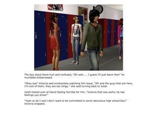 The boy stood there hurt and confused, “Oh well..... I guess I'll just leave then” he
mumbled embarrassed.

“Okay bye” Victoria said emotionless watching him leave, “Oh and the guys that are here,
I'm sick of them, they are too clingy.” she said turning back to Juliet.

Juliet looked over at David feeling horrible for him, “Victoria that was awful, he has
feelings you know!”

“Yeah so do I and I don't want to be committed to some obnoxious high school boy!”
Victoria snapped.
 