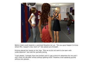 Before Juliet could respond, a panicked Rosaline ran up , “Do you guys happen to know
where Mrs. Casper's new room is?” she asked out of breath.

Victoria placed her hands on her hips, “Ros we so do not want to be seen with
underclassmen” she told her partially joking.

“Look please, I already have two tardies and if I get a third it's detention for me and I
can't miss my job after school without getting fired!” Roasline cried speaking quickly
without any pauses.
 