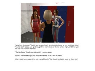“Wow Ros slow down” Juliet said as soothingly as possible staring at her panicked sister,
“You're really close, just go through that archway over there, take a right, and then you
will see her door on the left.”

“Thanks Jules” Rosaline cried quickly running away.

Victoria watched her go and shook her head, “Kids” she mumbled.

Juliet rolled her eyes and let out a small laugh, “We should probably head to class too.”
 